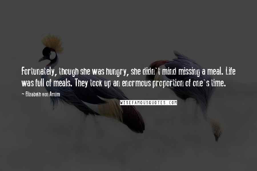 Elizabeth Von Arnim Quotes: Fortunately, though she was hungry, she didn't mind missing a meal. Life was full of meals. They took up an enormous proportion of one's time.