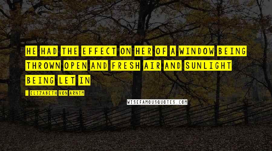 Elizabeth Von Arnim Quotes: He had the effect on her of a window being thrown open and fresh air and sunlight being let in