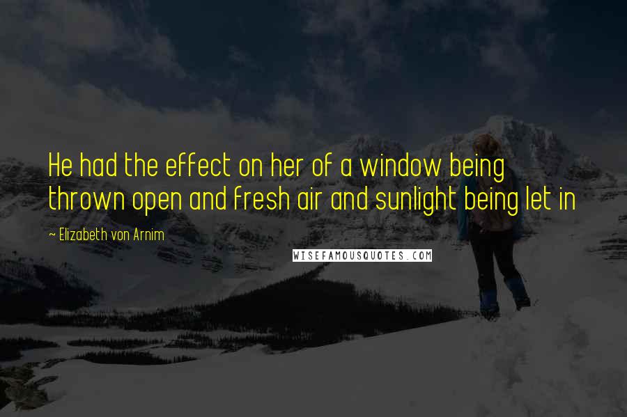 Elizabeth Von Arnim Quotes: He had the effect on her of a window being thrown open and fresh air and sunlight being let in