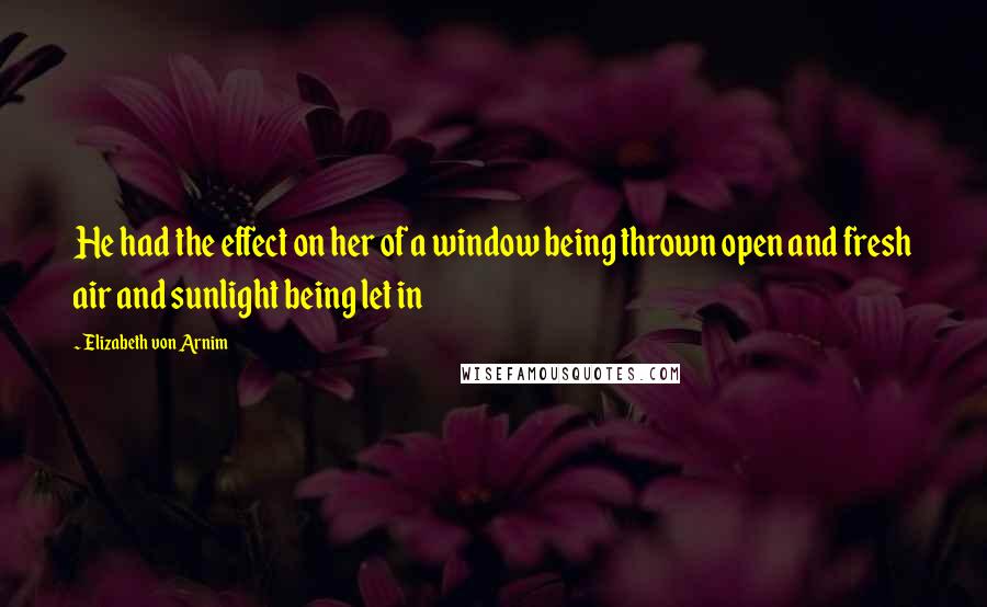 Elizabeth Von Arnim Quotes: He had the effect on her of a window being thrown open and fresh air and sunlight being let in