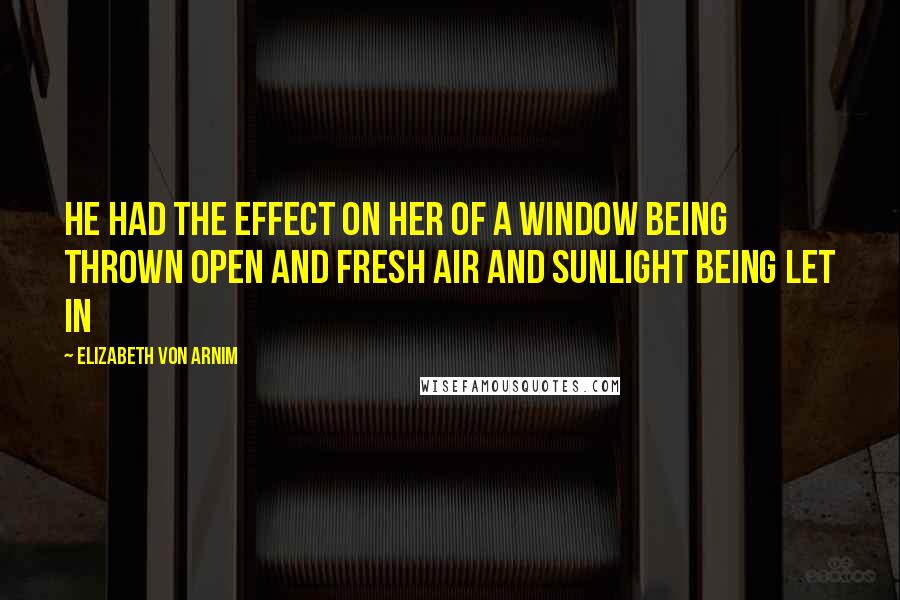 Elizabeth Von Arnim Quotes: He had the effect on her of a window being thrown open and fresh air and sunlight being let in