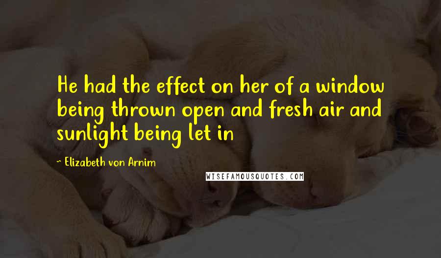 Elizabeth Von Arnim Quotes: He had the effect on her of a window being thrown open and fresh air and sunlight being let in