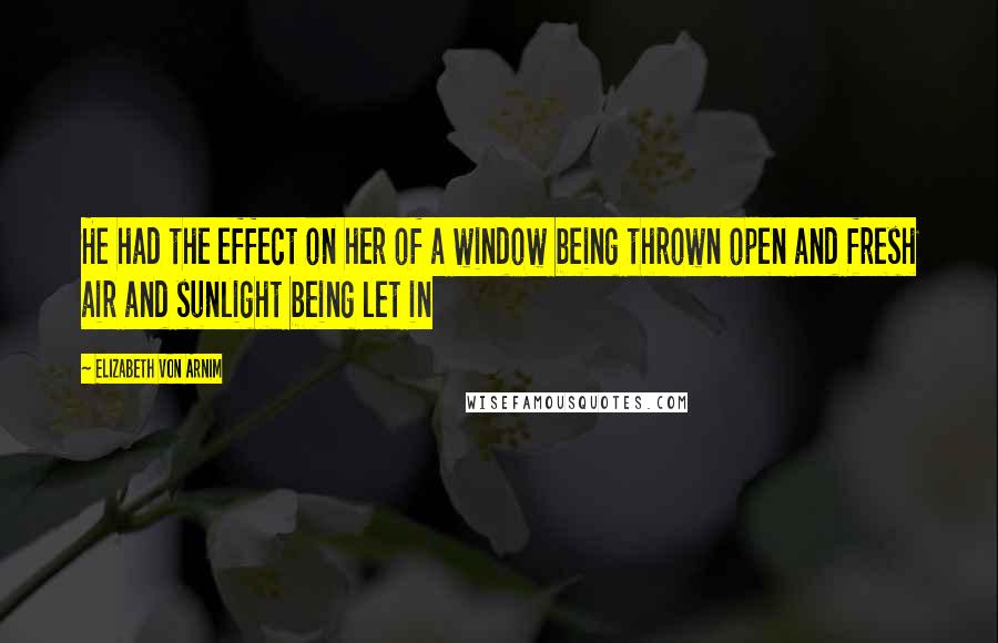 Elizabeth Von Arnim Quotes: He had the effect on her of a window being thrown open and fresh air and sunlight being let in