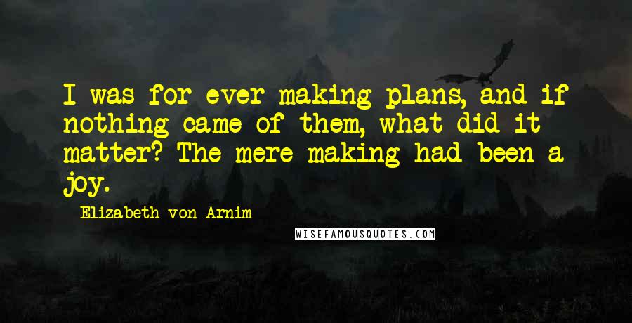 Elizabeth Von Arnim Quotes: I was for ever making plans, and if nothing came of them, what did it matter? The mere making had been a joy.