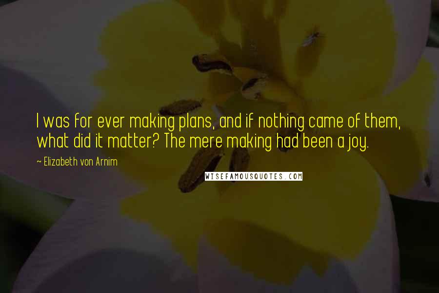 Elizabeth Von Arnim Quotes: I was for ever making plans, and if nothing came of them, what did it matter? The mere making had been a joy.