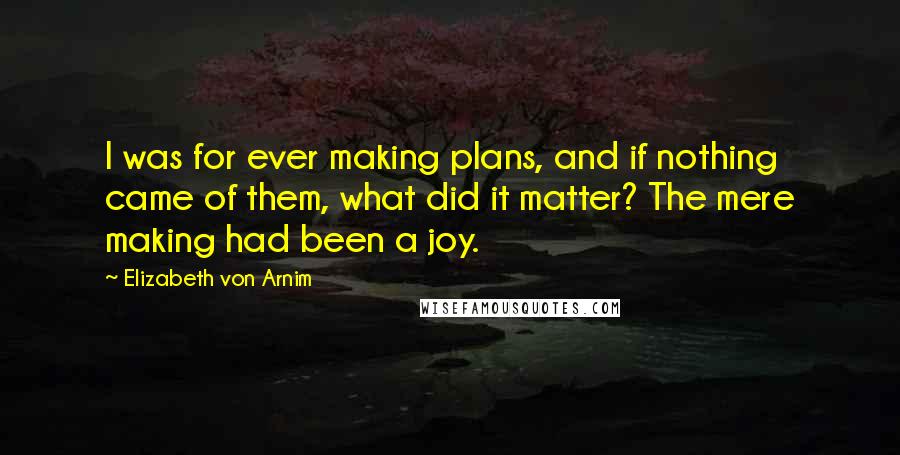 Elizabeth Von Arnim Quotes: I was for ever making plans, and if nothing came of them, what did it matter? The mere making had been a joy.