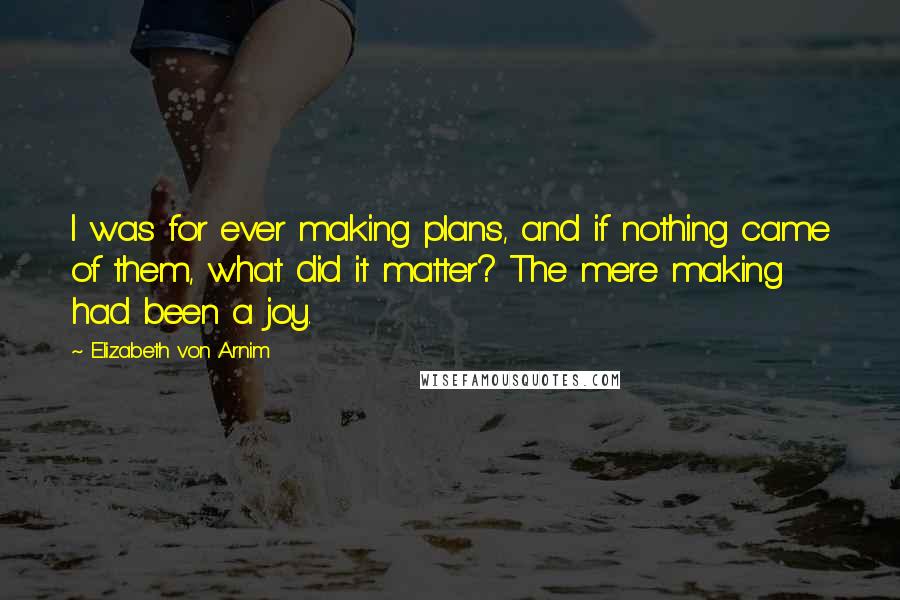 Elizabeth Von Arnim Quotes: I was for ever making plans, and if nothing came of them, what did it matter? The mere making had been a joy.