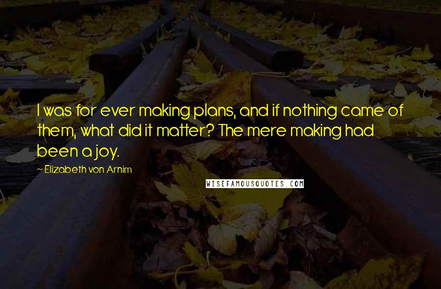 Elizabeth Von Arnim Quotes: I was for ever making plans, and if nothing came of them, what did it matter? The mere making had been a joy.