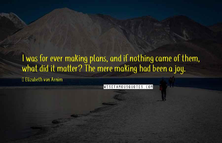 Elizabeth Von Arnim Quotes: I was for ever making plans, and if nothing came of them, what did it matter? The mere making had been a joy.