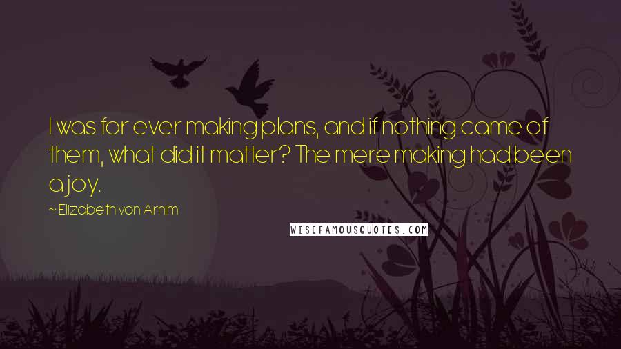 Elizabeth Von Arnim Quotes: I was for ever making plans, and if nothing came of them, what did it matter? The mere making had been a joy.