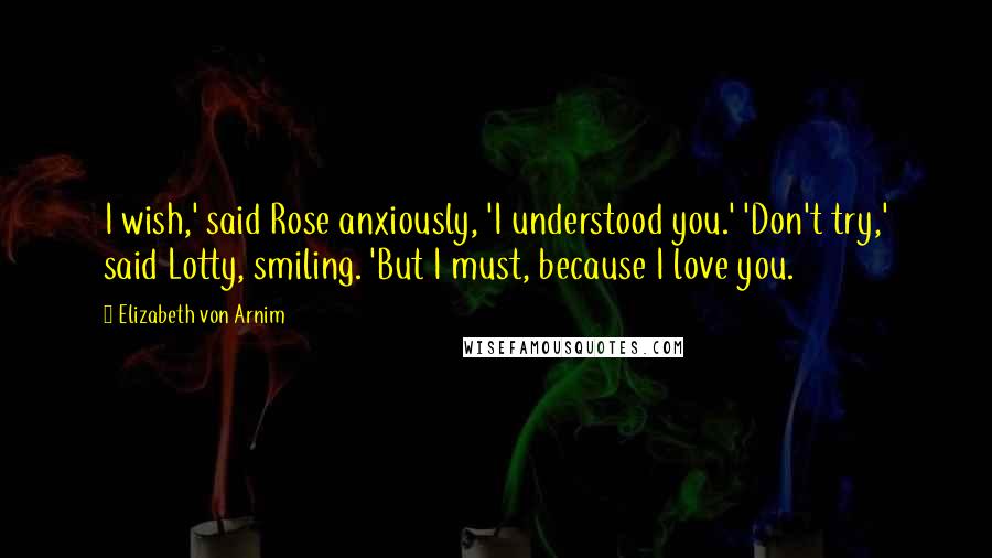 Elizabeth Von Arnim Quotes: I wish,' said Rose anxiously, 'I understood you.' 'Don't try,' said Lotty, smiling. 'But I must, because I love you.