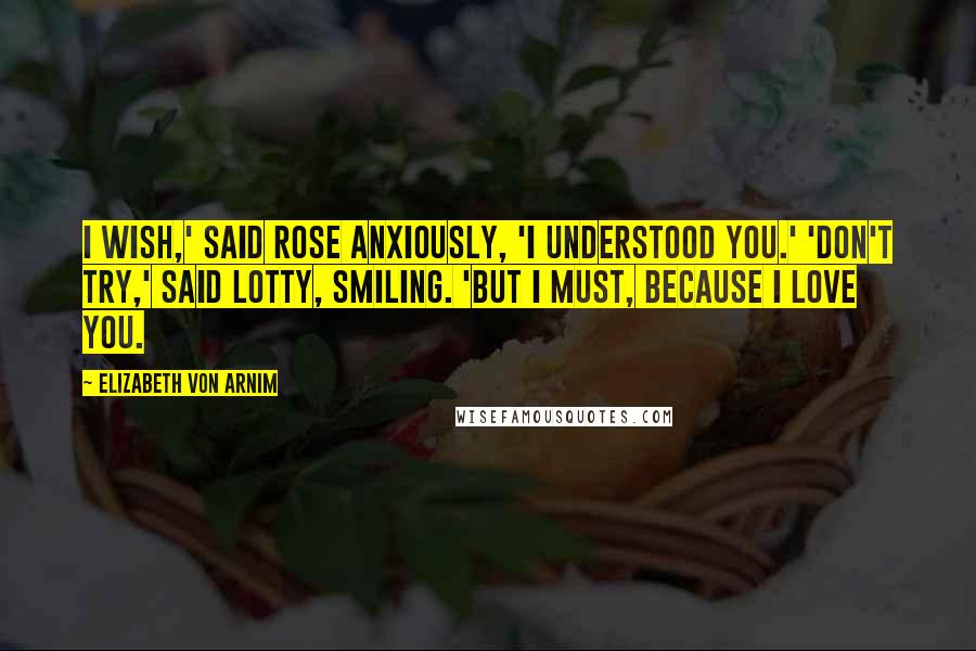 Elizabeth Von Arnim Quotes: I wish,' said Rose anxiously, 'I understood you.' 'Don't try,' said Lotty, smiling. 'But I must, because I love you.