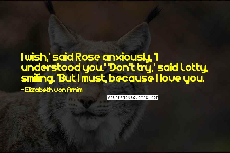 Elizabeth Von Arnim Quotes: I wish,' said Rose anxiously, 'I understood you.' 'Don't try,' said Lotty, smiling. 'But I must, because I love you.