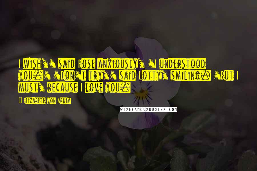 Elizabeth Von Arnim Quotes: I wish,' said Rose anxiously, 'I understood you.' 'Don't try,' said Lotty, smiling. 'But I must, because I love you.