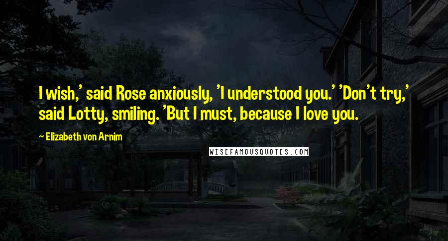 Elizabeth Von Arnim Quotes: I wish,' said Rose anxiously, 'I understood you.' 'Don't try,' said Lotty, smiling. 'But I must, because I love you.