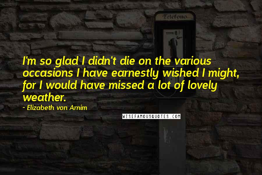 Elizabeth Von Arnim Quotes: I'm so glad I didn't die on the various occasions I have earnestly wished I might, for I would have missed a lot of lovely weather.