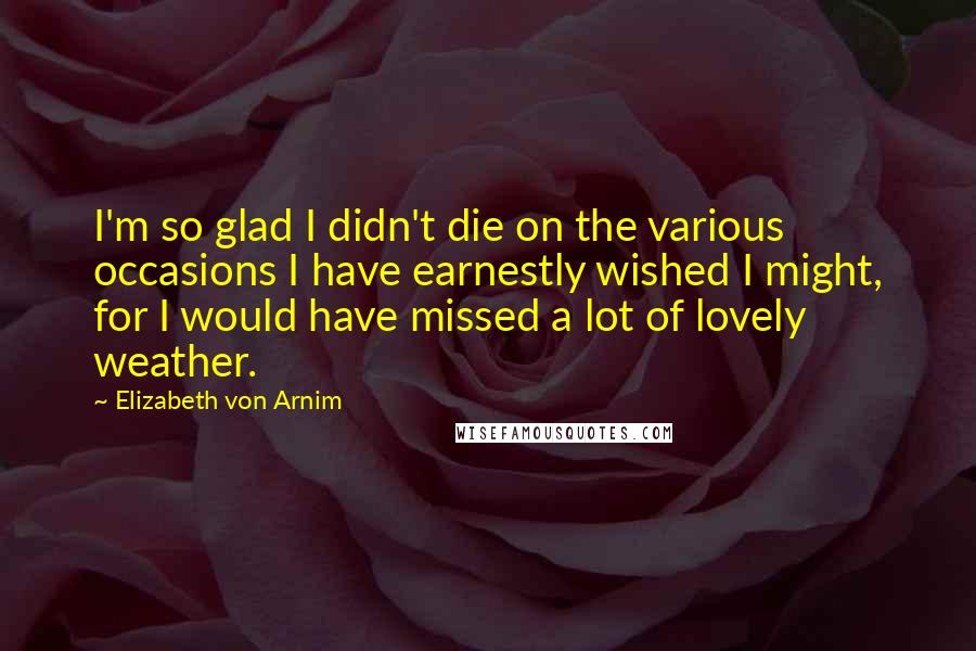 Elizabeth Von Arnim Quotes: I'm so glad I didn't die on the various occasions I have earnestly wished I might, for I would have missed a lot of lovely weather.