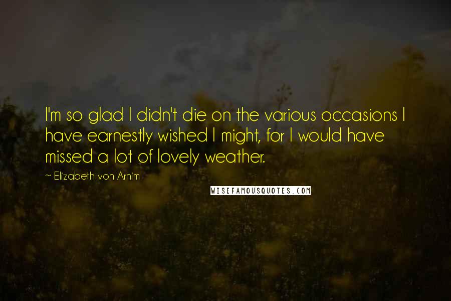 Elizabeth Von Arnim Quotes: I'm so glad I didn't die on the various occasions I have earnestly wished I might, for I would have missed a lot of lovely weather.