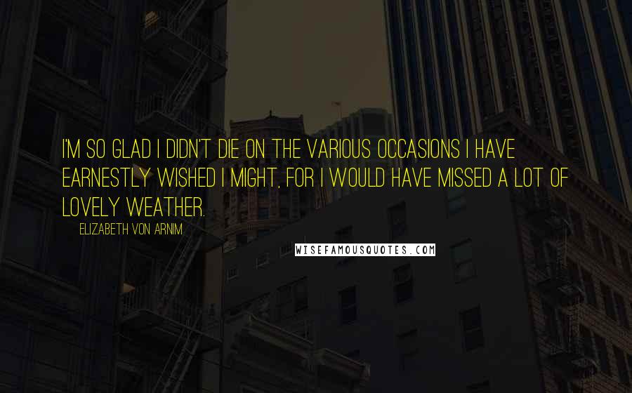 Elizabeth Von Arnim Quotes: I'm so glad I didn't die on the various occasions I have earnestly wished I might, for I would have missed a lot of lovely weather.
