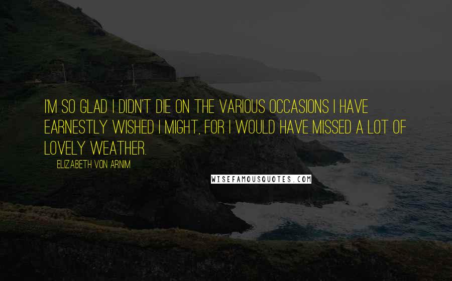 Elizabeth Von Arnim Quotes: I'm so glad I didn't die on the various occasions I have earnestly wished I might, for I would have missed a lot of lovely weather.