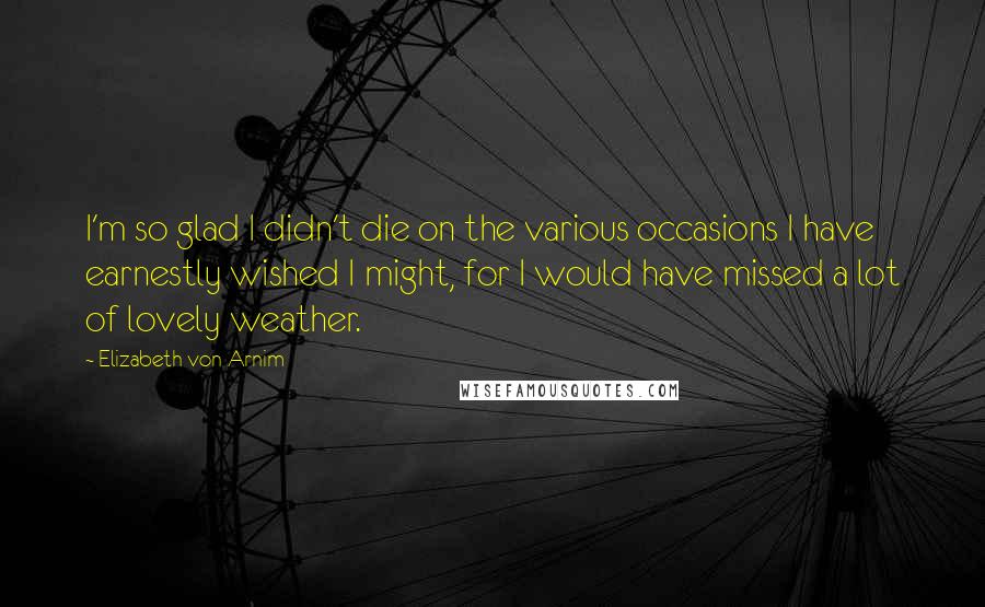 Elizabeth Von Arnim Quotes: I'm so glad I didn't die on the various occasions I have earnestly wished I might, for I would have missed a lot of lovely weather.