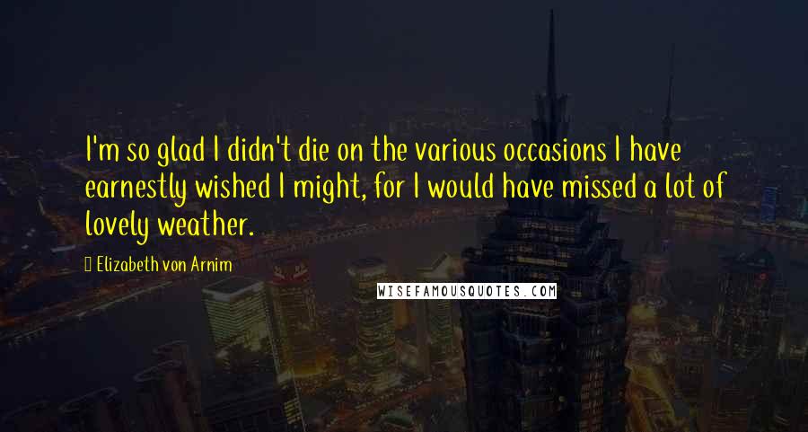 Elizabeth Von Arnim Quotes: I'm so glad I didn't die on the various occasions I have earnestly wished I might, for I would have missed a lot of lovely weather.
