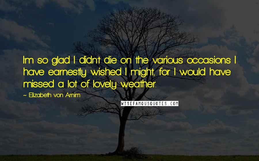 Elizabeth Von Arnim Quotes: I'm so glad I didn't die on the various occasions I have earnestly wished I might, for I would have missed a lot of lovely weather.