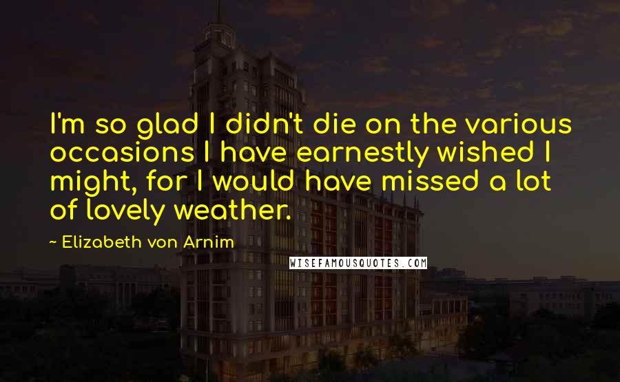 Elizabeth Von Arnim Quotes: I'm so glad I didn't die on the various occasions I have earnestly wished I might, for I would have missed a lot of lovely weather.