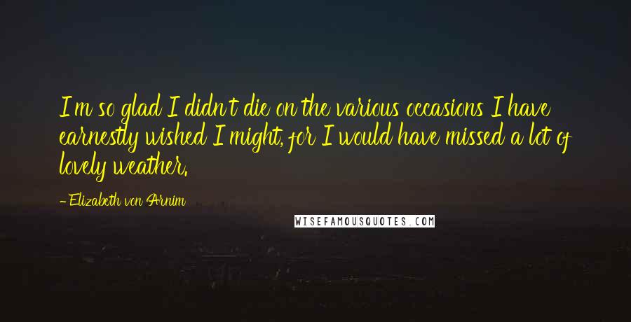 Elizabeth Von Arnim Quotes: I'm so glad I didn't die on the various occasions I have earnestly wished I might, for I would have missed a lot of lovely weather.