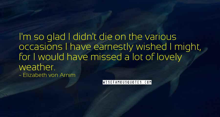 Elizabeth Von Arnim Quotes: I'm so glad I didn't die on the various occasions I have earnestly wished I might, for I would have missed a lot of lovely weather.