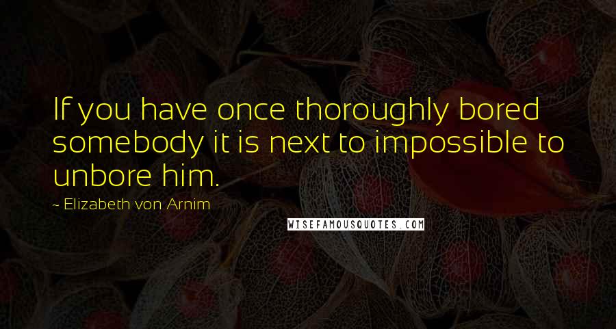 Elizabeth Von Arnim Quotes: If you have once thoroughly bored somebody it is next to impossible to unbore him.