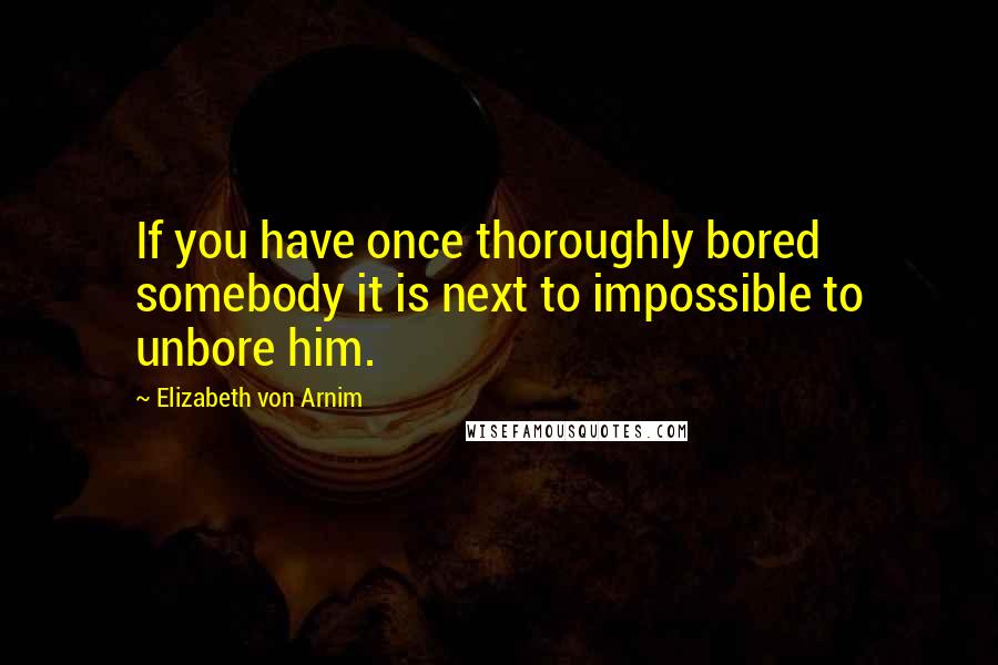 Elizabeth Von Arnim Quotes: If you have once thoroughly bored somebody it is next to impossible to unbore him.