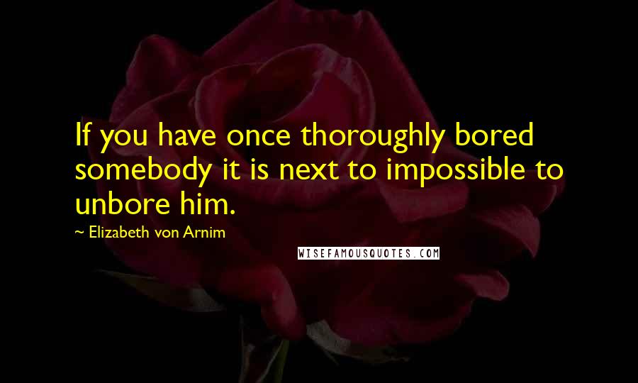 Elizabeth Von Arnim Quotes: If you have once thoroughly bored somebody it is next to impossible to unbore him.