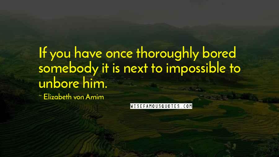 Elizabeth Von Arnim Quotes: If you have once thoroughly bored somebody it is next to impossible to unbore him.