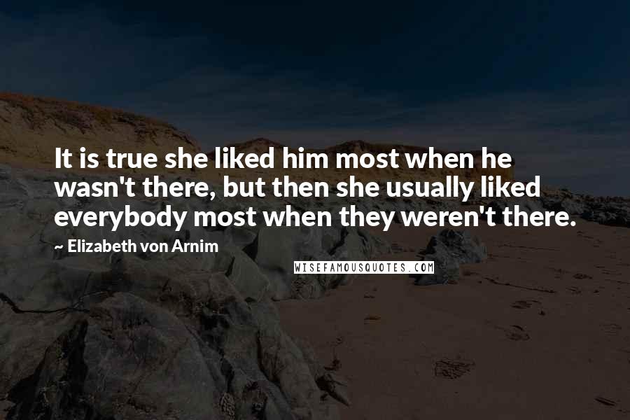 Elizabeth Von Arnim Quotes: It is true she liked him most when he wasn't there, but then she usually liked everybody most when they weren't there.