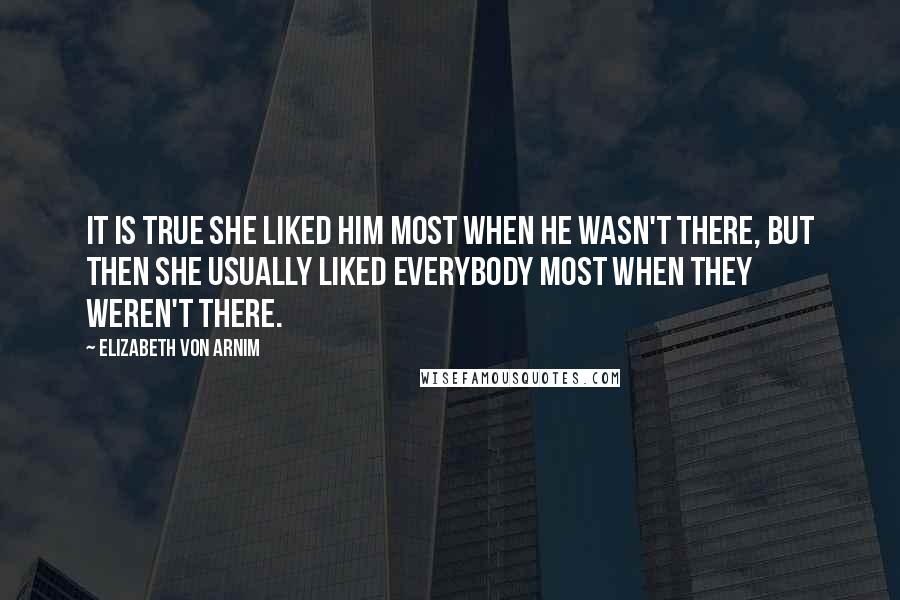 Elizabeth Von Arnim Quotes: It is true she liked him most when he wasn't there, but then she usually liked everybody most when they weren't there.