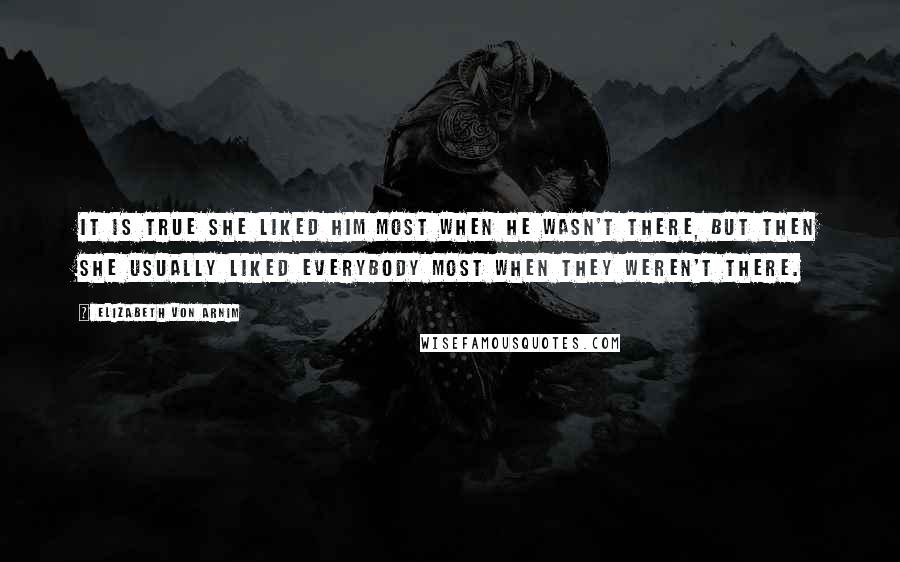 Elizabeth Von Arnim Quotes: It is true she liked him most when he wasn't there, but then she usually liked everybody most when they weren't there.