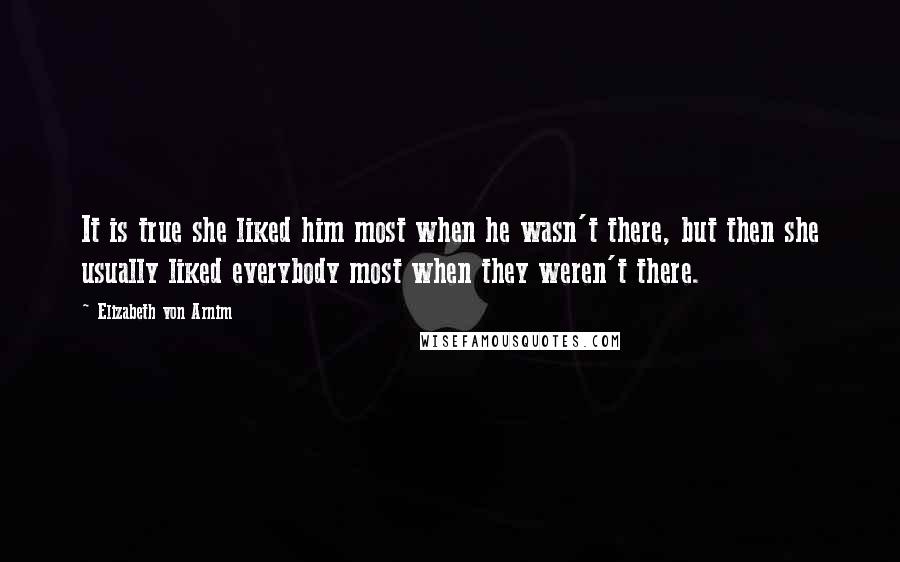 Elizabeth Von Arnim Quotes: It is true she liked him most when he wasn't there, but then she usually liked everybody most when they weren't there.