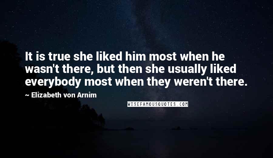 Elizabeth Von Arnim Quotes: It is true she liked him most when he wasn't there, but then she usually liked everybody most when they weren't there.