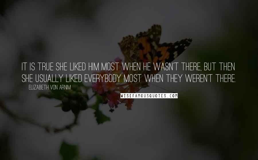 Elizabeth Von Arnim Quotes: It is true she liked him most when he wasn't there, but then she usually liked everybody most when they weren't there.