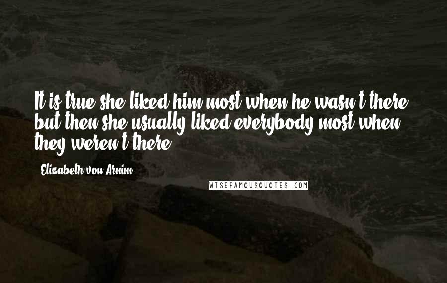 Elizabeth Von Arnim Quotes: It is true she liked him most when he wasn't there, but then she usually liked everybody most when they weren't there.