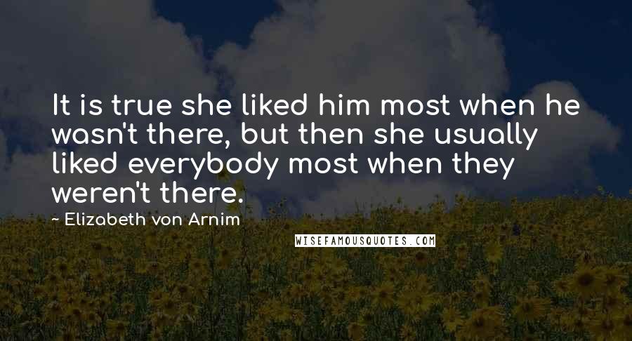 Elizabeth Von Arnim Quotes: It is true she liked him most when he wasn't there, but then she usually liked everybody most when they weren't there.