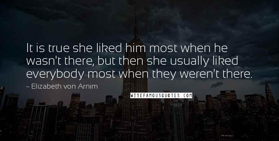 Elizabeth Von Arnim Quotes: It is true she liked him most when he wasn't there, but then she usually liked everybody most when they weren't there.