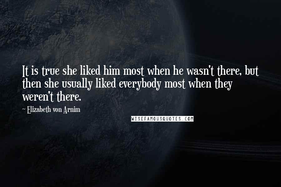 Elizabeth Von Arnim Quotes: It is true she liked him most when he wasn't there, but then she usually liked everybody most when they weren't there.