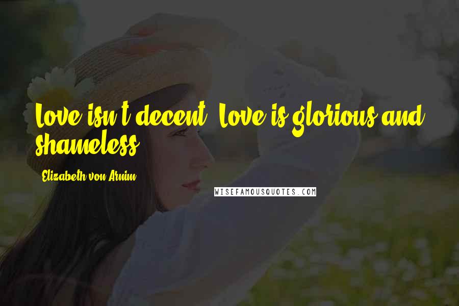 Elizabeth Von Arnim Quotes: Love isn't decent. Love is glorious and shameless.