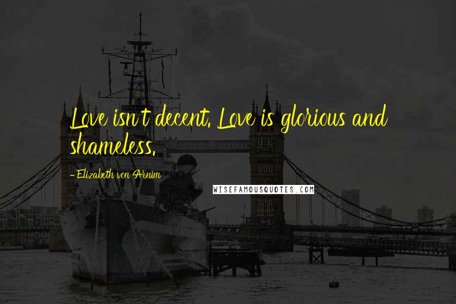 Elizabeth Von Arnim Quotes: Love isn't decent. Love is glorious and shameless.