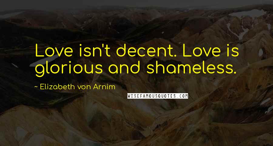 Elizabeth Von Arnim Quotes: Love isn't decent. Love is glorious and shameless.