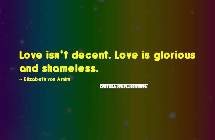 Elizabeth Von Arnim Quotes: Love isn't decent. Love is glorious and shameless.