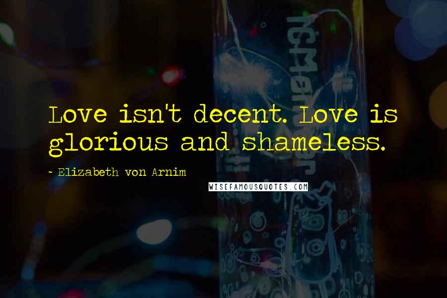 Elizabeth Von Arnim Quotes: Love isn't decent. Love is glorious and shameless.