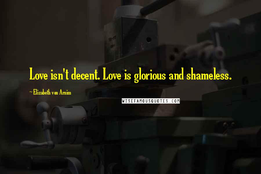 Elizabeth Von Arnim Quotes: Love isn't decent. Love is glorious and shameless.